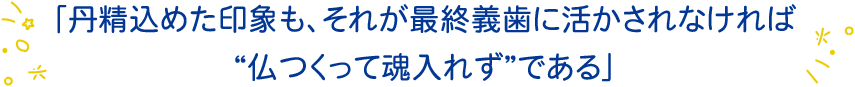 「丹精込めた印象も、それが最終義歯に活かされなければ“仏つくって魂入れず”である」