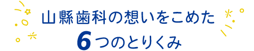 山縣歯科の想いをこめた 6つのとりくみ